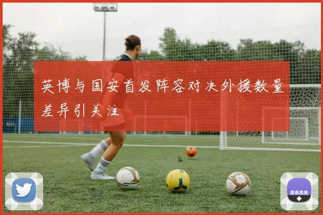 英博与国安首发阵容对决外援数量差异引关注