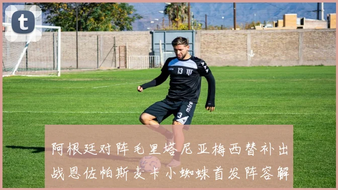 阿根廷对阵毛里塔尼亚梅西替补出战恩佐帕斯麦卡小蜘蛛首发阵容解析