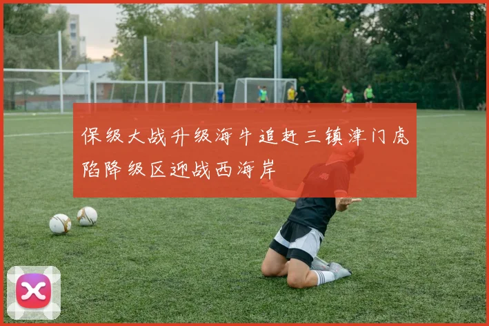 保级大战升级海牛追赶三镇津门虎陷降级区迎战西海岸