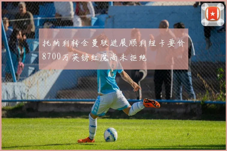 托纳利转会曼联进展顺利纽卡要价8700万英镑红魔尚未拒绝