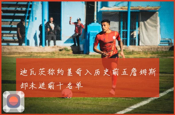 迪瓦茨称约基奇入历史前五詹姆斯却未进前十名单