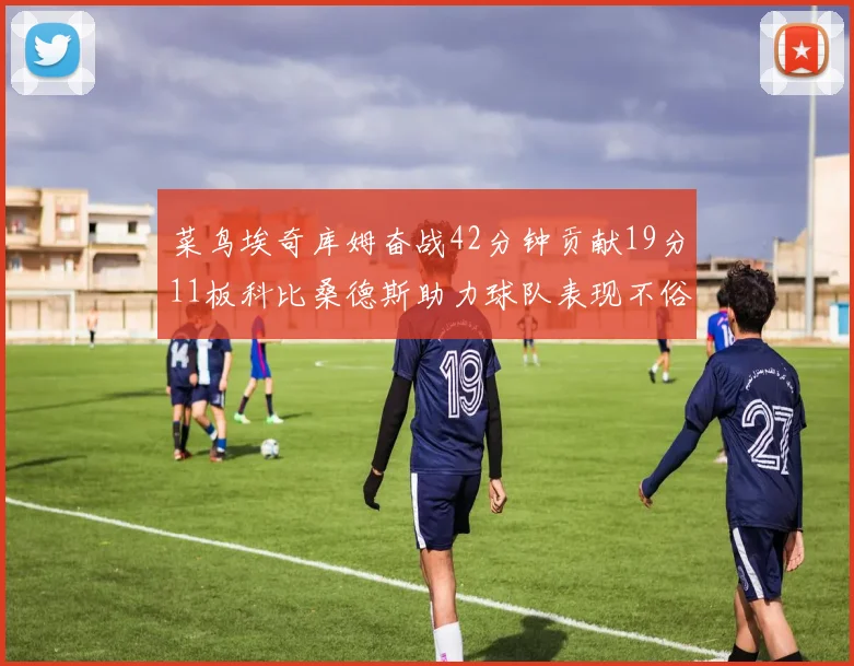 菜鸟埃奇库姆奋战42分钟贡献19分11板科比桑德斯助力球队表现不俗