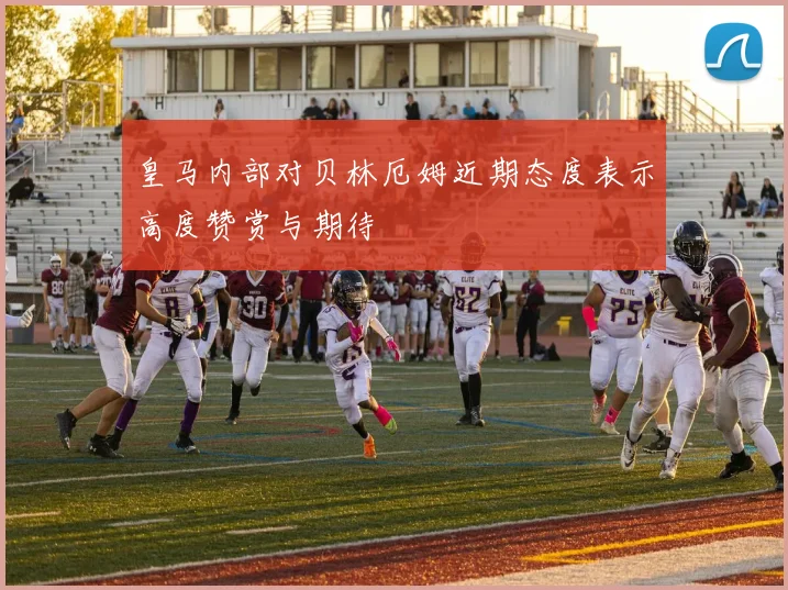 皇马内部对贝林厄姆近期态度表示高度赞赏与期待