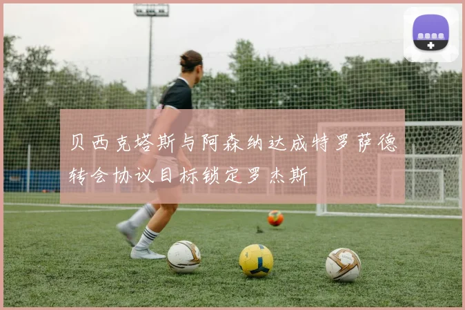 贝西克塔斯与阿森纳达成特罗萨德转会协议目标锁定罗杰斯