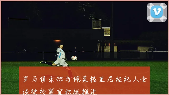 罗马俱乐部与佩莱格里尼经纪人会谈续约事宜积极推进