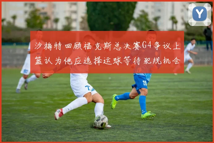 沙梅特回顾福克斯总决赛G4争议上篮认为他应选择运球等待犯规机会