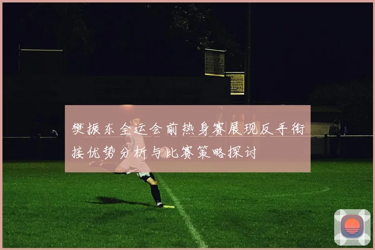 樊振东全运会前热身赛展现反手衔接优势分析与比赛策略探讨