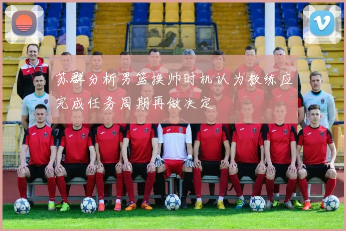 苏群分析男篮换帅时机认为教练应完成任务周期再做决定