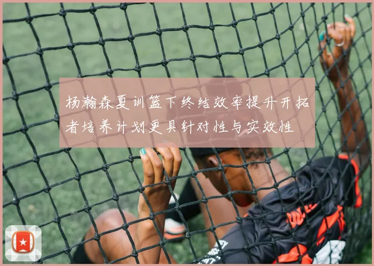 杨瀚森夏训篮下终结效率提升开拓者培养计划更具针对性与实效性