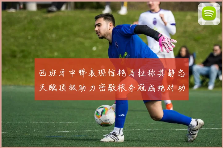 西班牙中锋表现惊艳马拉称其静态天赋顶级助力密歇根夺冠成绝对功臣