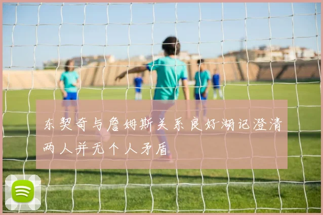 东契奇与詹姆斯关系良好湖记澄清两人并无个人矛盾