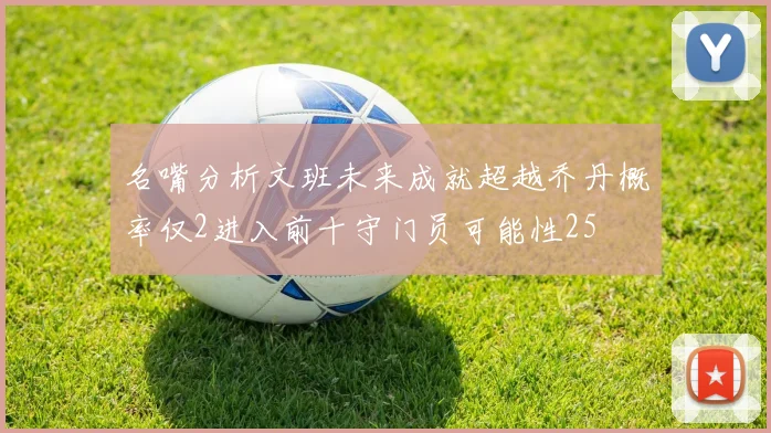 名嘴分析文班未来成就超越乔丹概率仅2进入前十守门员可能性25