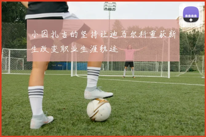 小因扎吉的坚持让迪马尔科重获新生改变职业生涯轨迹