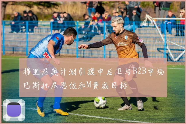 穆里尼奥计划引援中后卫与B2B中场巴斯托尼恩佐和M费成目标