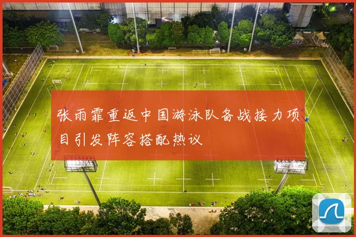 张雨霏重返中国游泳队备战接力项目引发阵容搭配热议