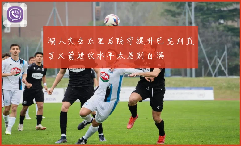 湖人失去东里后防守提升巴克利直言火箭进攻水平太差别自满
