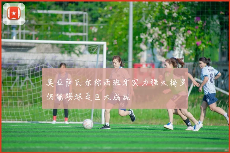奥亚萨瓦尔称西班牙实力强大梅罗仍能踢球是巨大成就