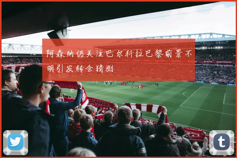 阿森纳仍关注巴尔科拉巴黎前景不明引发转会猜测