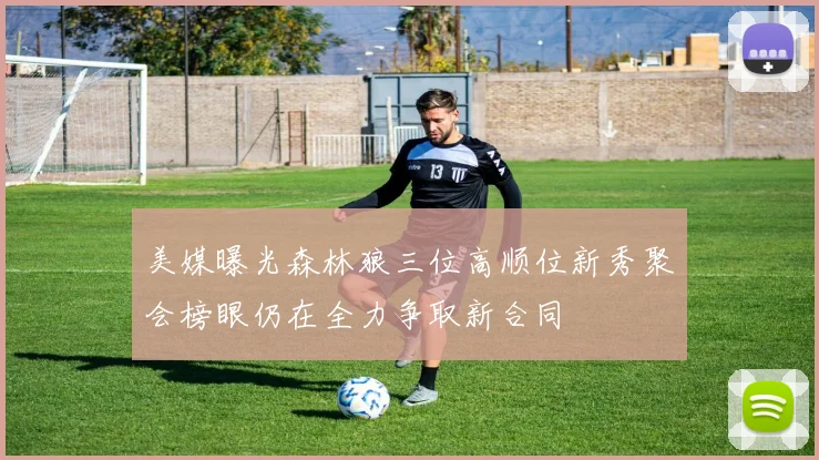 美媒曝光森林狼三位高顺位新秀聚会榜眼仍在全力争取新合同