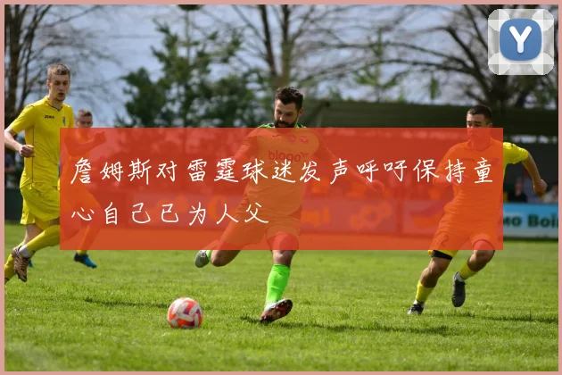 詹姆斯对雷霆球迷发声呼吁保持童心自己已为人父
