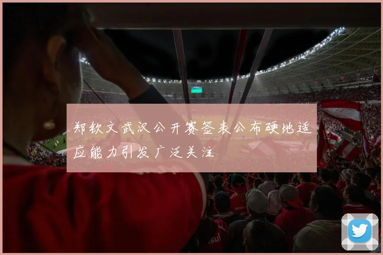 郑钦文武汉公开赛签表公布硬地适应能力引发广泛关注