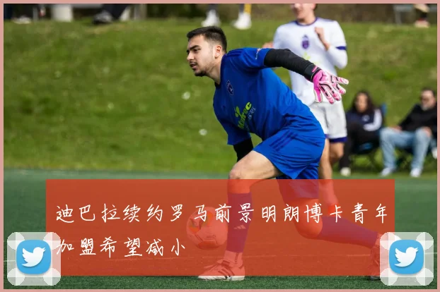 迪巴拉续约罗马前景明朗博卡青年加盟希望减小