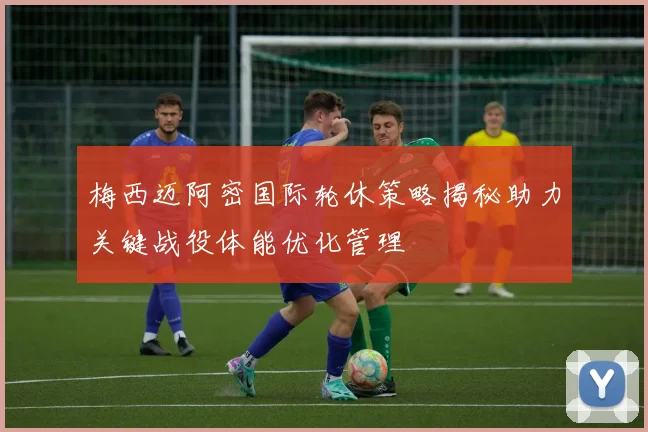 梅西迈阿密国际轮休策略揭秘助力关键战役体能优化管理