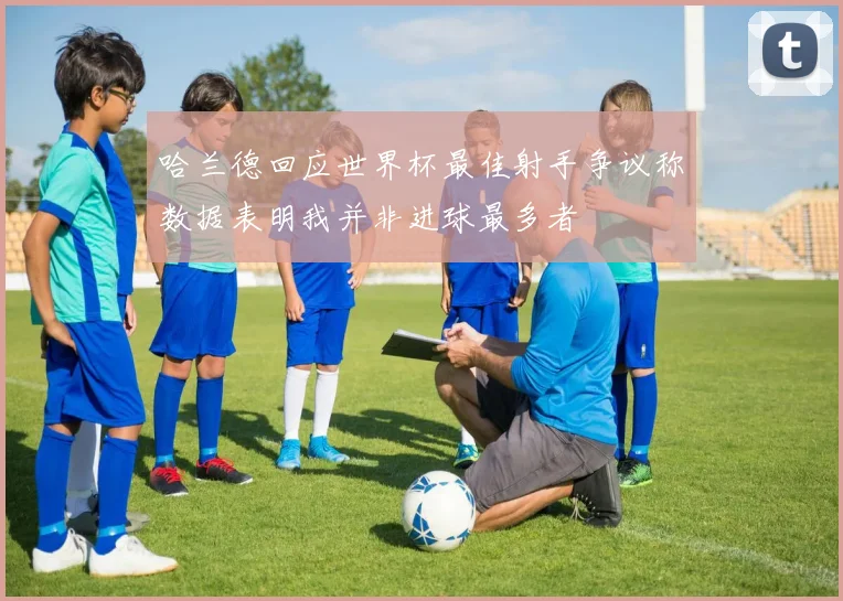 哈兰德回应世界杯最佳射手争议称数据表明我并非进球最多者
