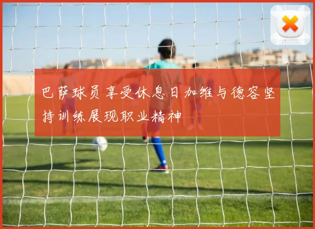 巴萨球员享受休息日加维与德容坚持训练展现职业精神