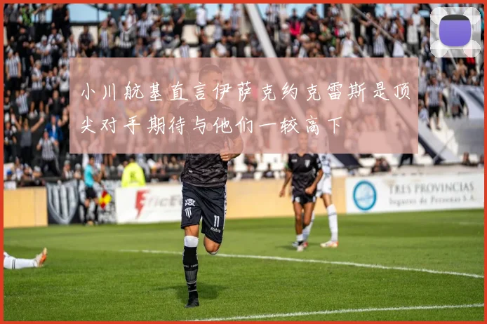 小川航基直言伊萨克约克雷斯是顶尖对手期待与他们一较高下