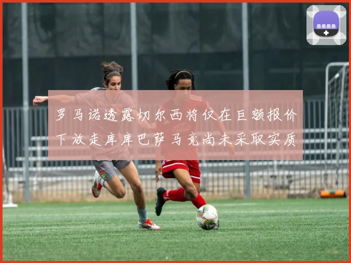 罗马诺透露切尔西将仅在巨额报价下放走库库巴萨马竞尚未采取实质行动