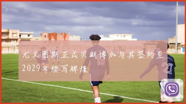 尤文图斯正式买断博加与其签约至2029年续写辉煌
