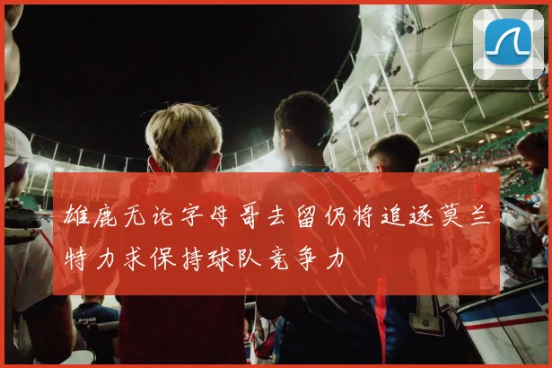 雄鹿无论字母哥去留仍将追逐莫兰特力求保持球队竞争力