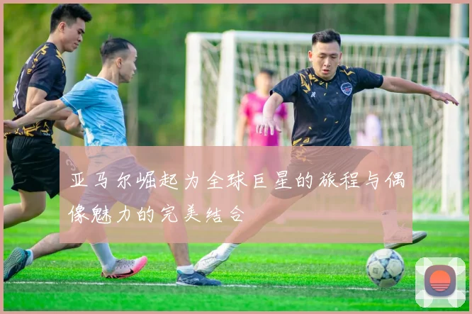 亚马尔崛起为全球巨星的旅程与偶像魅力的完美结合