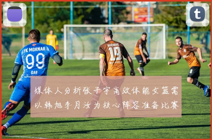 媒体人分析张子宇高效体能女篮需以韩旭李月汝为核心阵容准备比赛