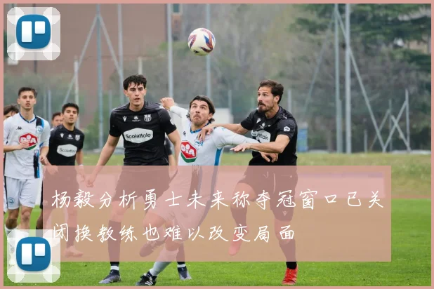 杨毅分析勇士未来称夺冠窗口已关闭换教练也难以改变局面